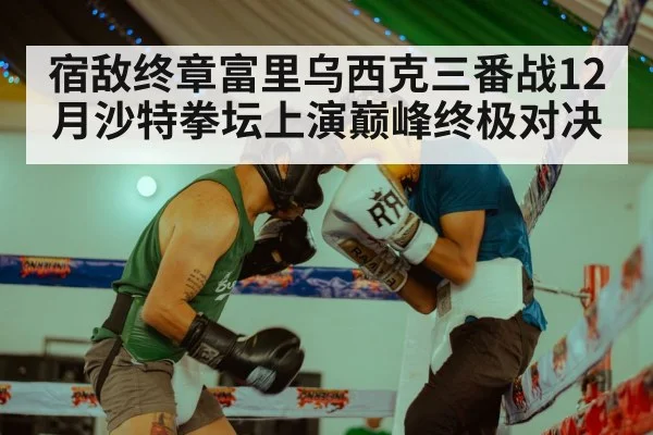 宿敌终章富里乌西克三番战12月沙特拳坛上演巅峰终极对决