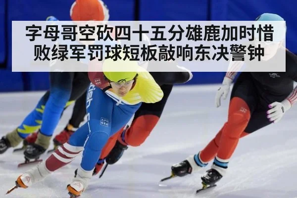 字母哥空砍四十五分雄鹿加时惜败绿军罚球短板敲响东决警钟